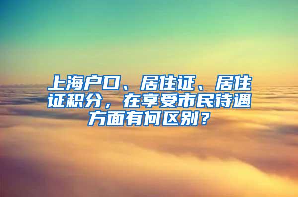 上海户口、居住证、居住证积分，在享受市民待遇方面有何区别？