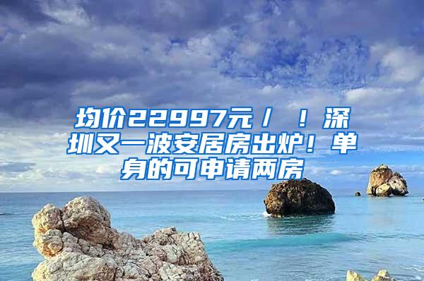 均价22997元／㎡！深圳又一波安居房出炉！单身的可申请两房