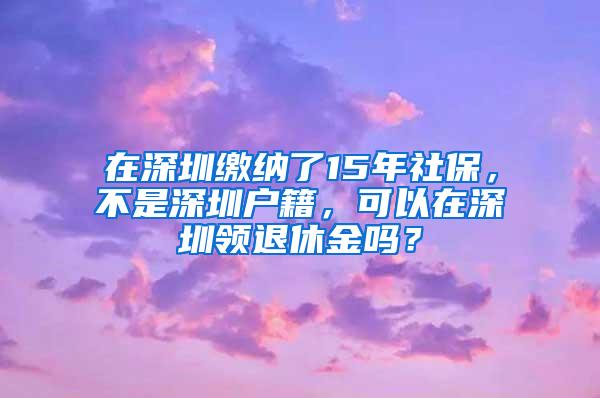 在深圳缴纳了15年社保，不是深圳户籍，可以在深圳领退休金吗？