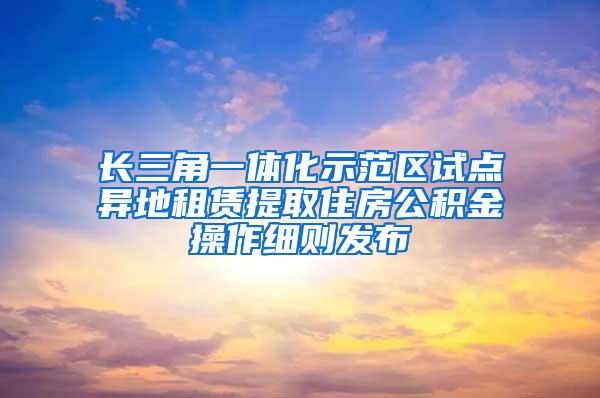 长三角一体化示范区试点异地租赁提取住房公积金操作细则发布