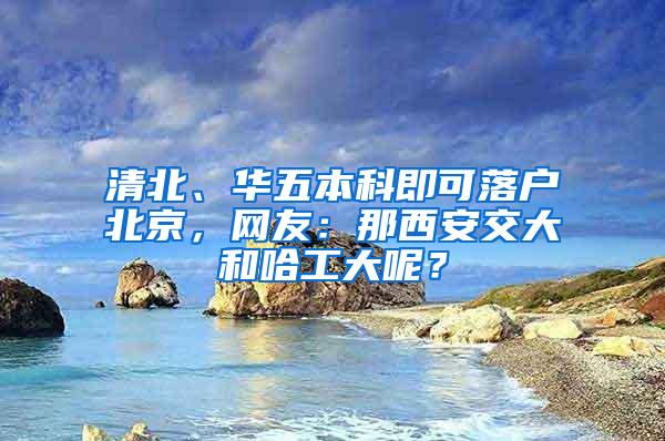 清北、华五本科即可落户北京，网友：那西安交大和哈工大呢？