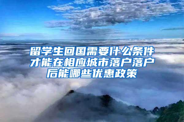 留学生回国需要什么条件才能在相应城市落户落户后能哪些优惠政策