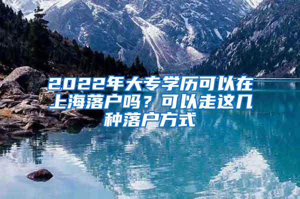 2022年大专学历可以在上海落户吗？可以走这几种落户方式