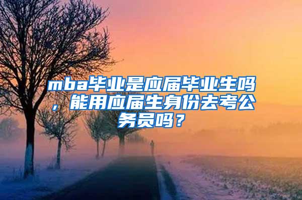 mba毕业是应届毕业生吗，能用应届生身份去考公务员吗？