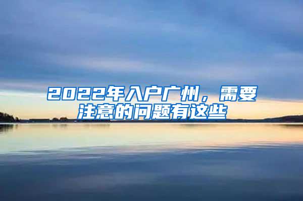 2022年入户广州，需要注意的问题有这些