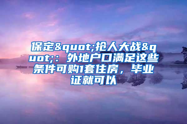 保定"抢人大战"：外地户口满足这些条件可购1套住房，毕业证就可以