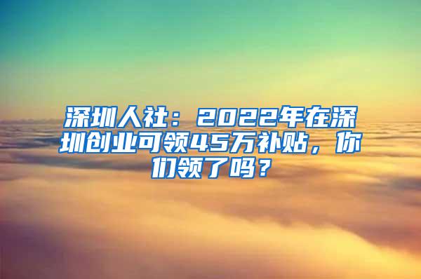 深圳人社：2022年在深圳创业可领45万补贴，你们领了吗？