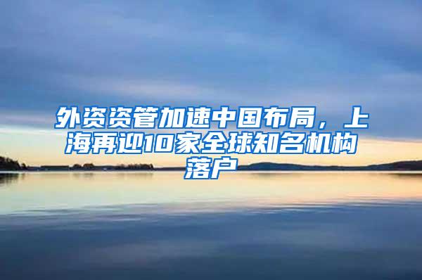 外资资管加速中国布局，上海再迎10家全球知名机构落户