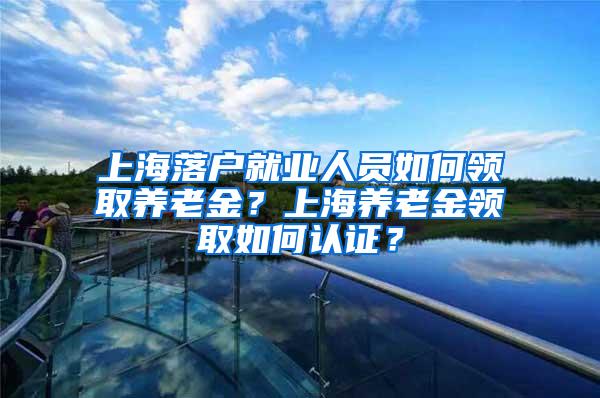 上海落户就业人员如何领取养老金？上海养老金领取如何认证？