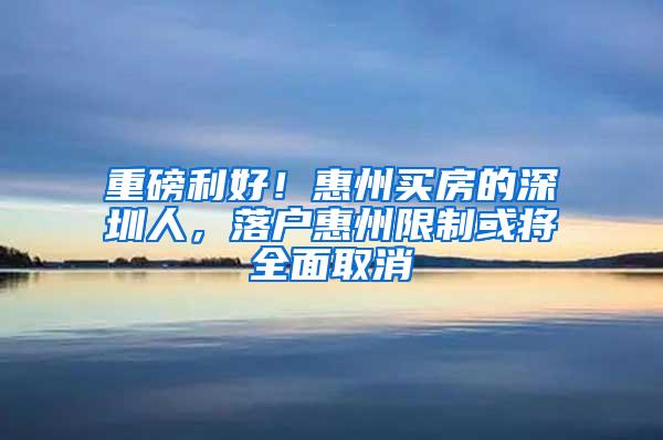 重磅利好！惠州买房的深圳人，落户惠州限制或将全面取消