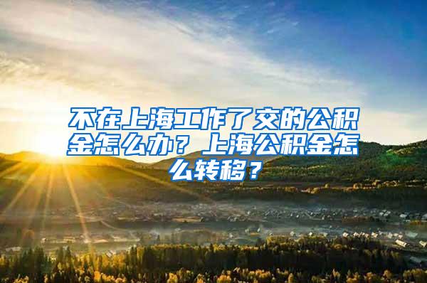 不在上海工作了交的公积金怎么办？上海公积金怎么转移？