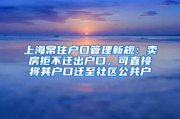 上海常住户口管理新规：卖房拒不迁出户口，可直接将其户口迁至社区公共户