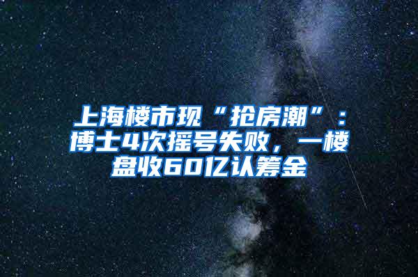 上海楼市现“抢房潮”：博士4次摇号失败，一楼盘收60亿认筹金