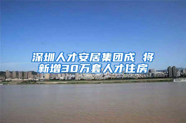 深圳人才安居集团成 将新增30万套人才住房