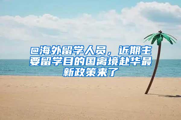 @海外留学人员，近期主要留学目的国离境赴华最新政策来了