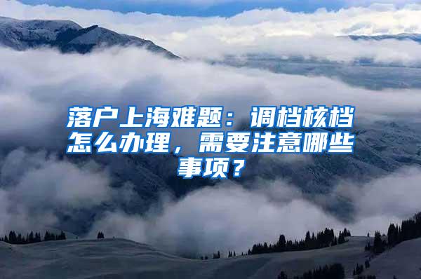 落户上海难题：调档核档怎么办理，需要注意哪些事项？