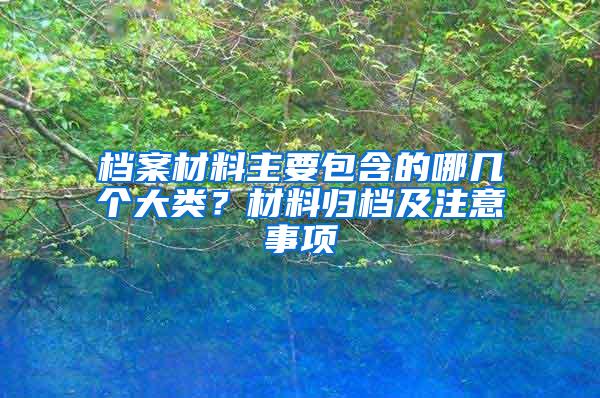 档案材料主要包含的哪几个大类？材料归档及注意事项