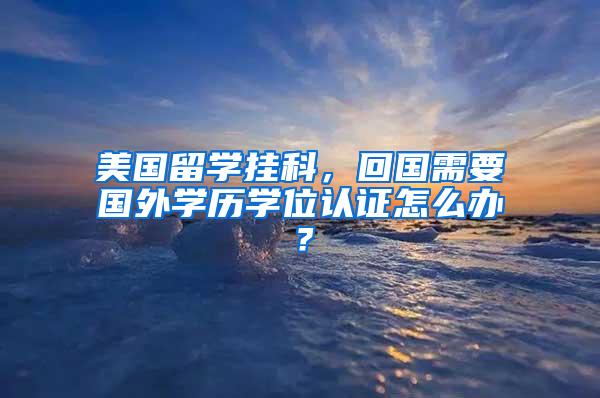 美国留学挂科，回国需要国外学历学位认证怎么办？