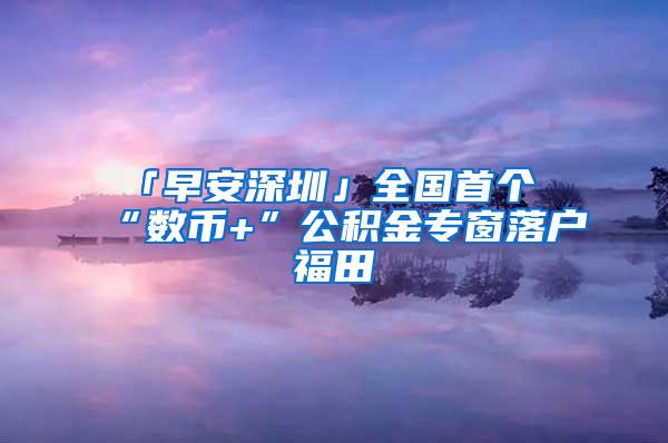 「早安深圳」全国首个“数币+”公积金专窗落户福田