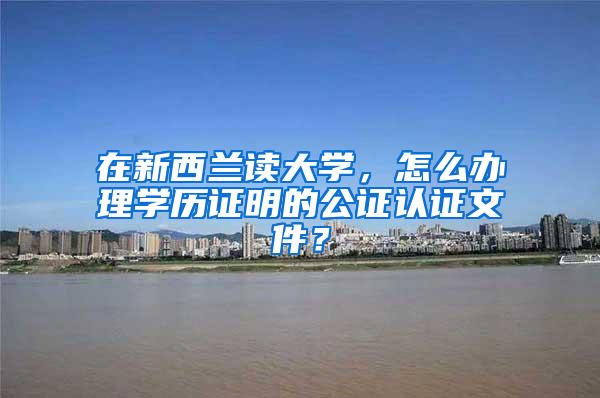 在新西兰读大学，怎么办理学历证明的公证认证文件？