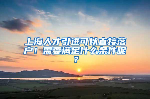 上海人才引进可以直接落户！需要满足什么条件呢？