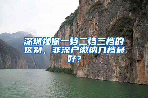 深圳社保一档二档三档的区别，非深户缴纳几档最好？