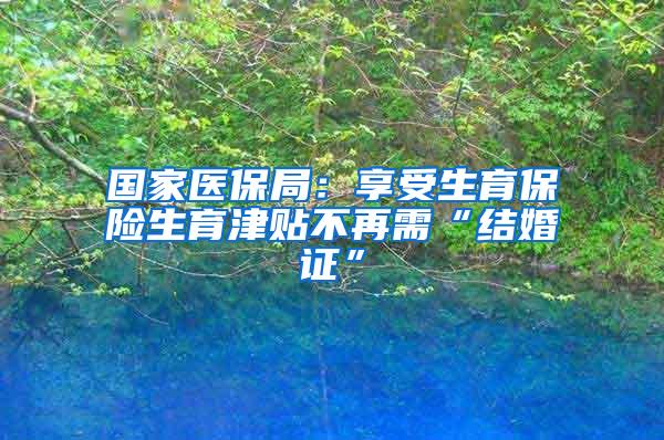 国家医保局：享受生育保险生育津贴不再需“结婚证”