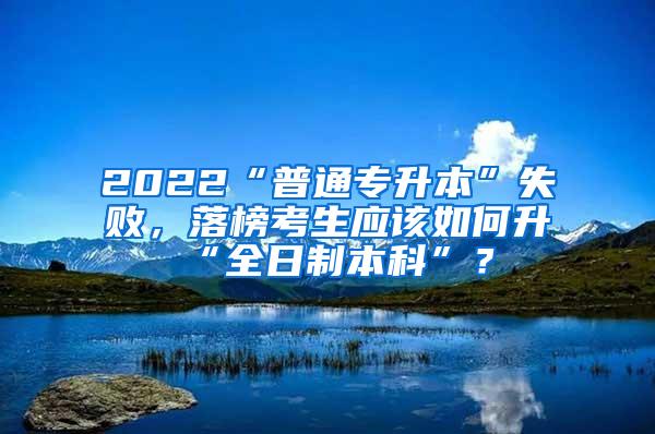 2022“普通专升本”失败，落榜考生应该如何升“全日制本科”？