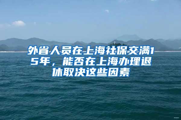 外省人员在上海社保交满15年，能否在上海办理退休取决这些因素