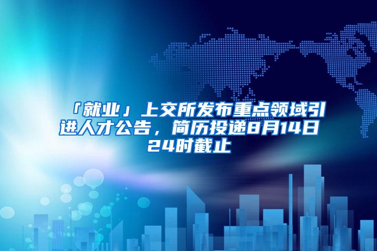 「就业」上交所发布重点领域引进人才公告，简历投递8月14日24时截止