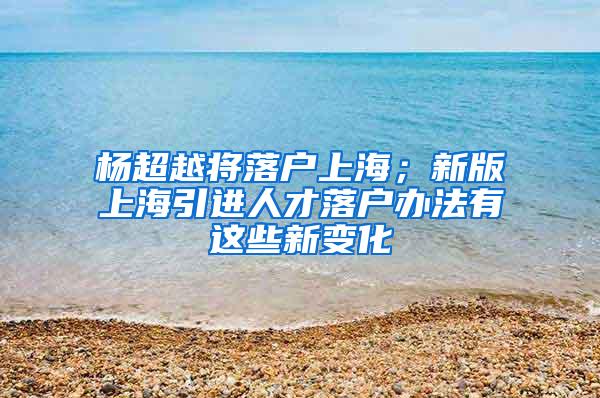 杨超越将落户上海；新版上海引进人才落户办法有这些新变化