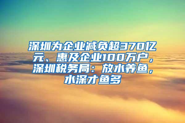 深圳为企业减负超370亿元、惠及企业100万户，深圳税务局：放水养鱼，水深才鱼多