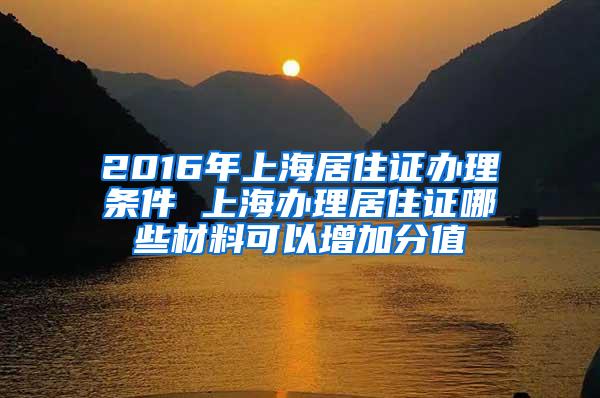 2016年上海居住证办理条件 上海办理居住证哪些材料可以增加分值