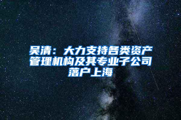 吴清：大力支持各类资产管理机构及其专业子公司落户上海