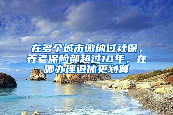 在多个城市缴纳过社保，养老保险都超过10年，在哪办理退休更划算