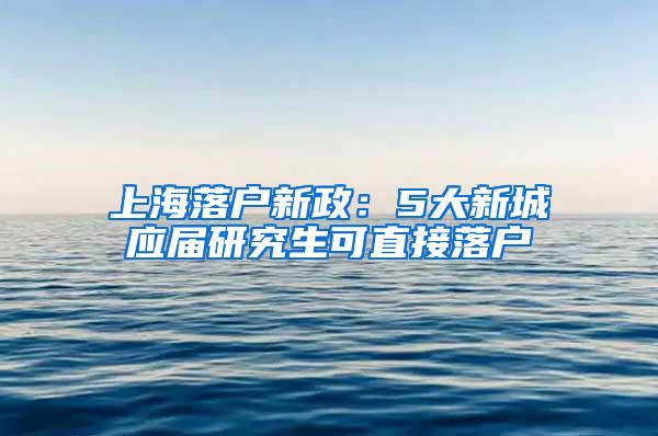 上海落户新政：5大新城应届研究生可直接落户