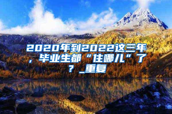 2020年到2022这三年，毕业生都“住哪儿”了？_重复