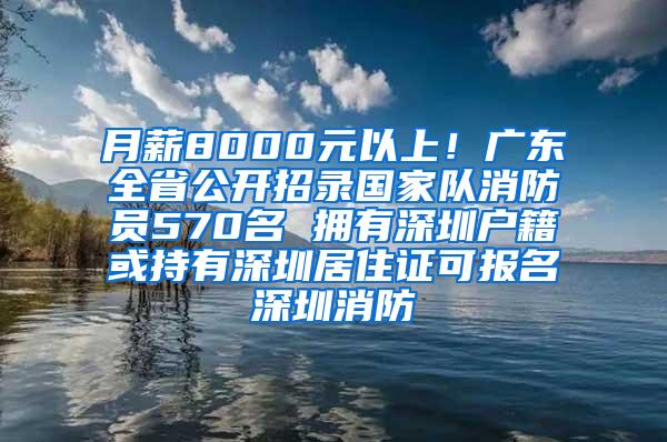 月薪8000元以上！广东全省公开招录国家队消防员570名 拥有深圳户籍或持有深圳居住证可报名深圳消防