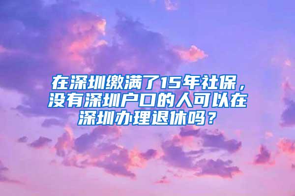 在深圳缴满了15年社保，没有深圳户口的人可以在深圳办理退休吗？