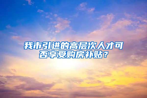 我市引进的高层次人才可否享受购房补贴？