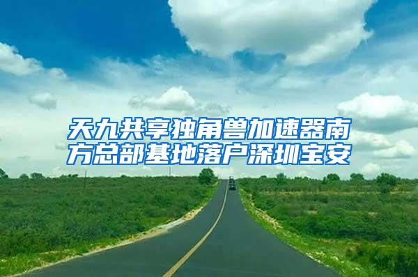 天九共享独角兽加速器南方总部基地落户深圳宝安