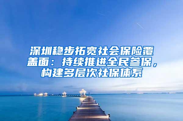 深圳稳步拓宽社会保险覆盖面：持续推进全民参保，构建多层次社保体系