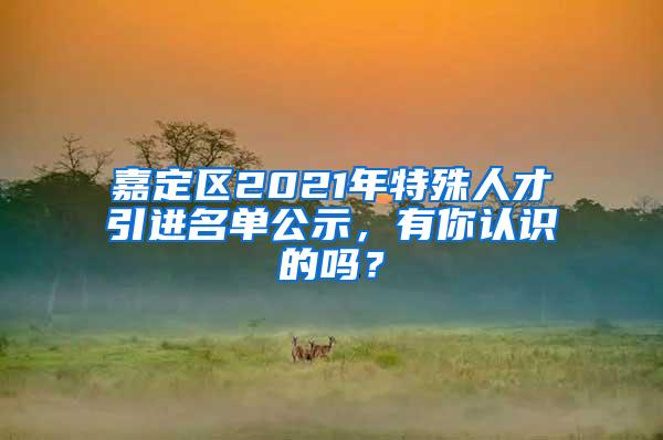 嘉定区2021年特殊人才引进名单公示，有你认识的吗？