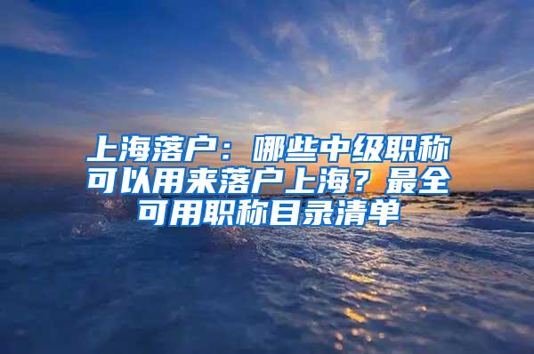 上海落户：哪些中级职称可以用来落户上海？最全可用职称目录清单