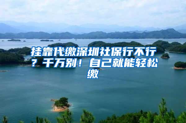 挂靠代缴深圳社保行不行？千万别！自己就能轻松缴