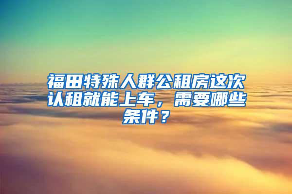 福田特殊人群公租房这次认租就能上车，需要哪些条件？