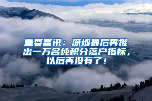 重要喜讯：深圳最后再推出一万名纯积分落户指标，以后再没有了！