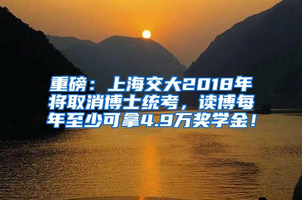 重磅：上海交大2018年将取消博士统考，读博每年至少可拿4.9万奖学金！