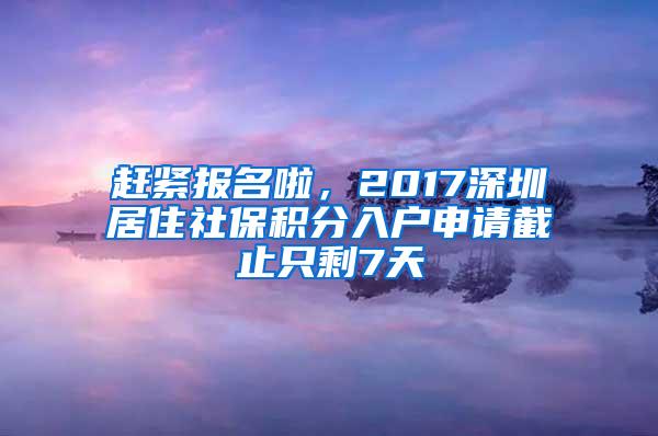 赶紧报名啦，2017深圳居住社保积分入户申请截止只剩7天