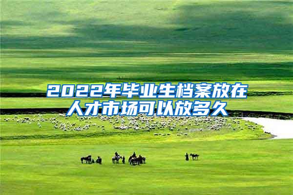 2022年毕业生档案放在人才市场可以放多久